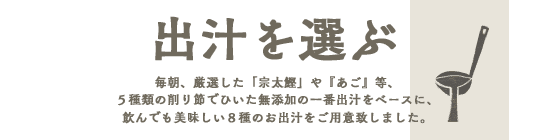 出汁をえらぶ毎朝、厳選した「宗太鰹」や『あご』等、５種類の削り節でひいた無添加の一番出汁をベースに、
飲んでも美味しい８種のお出汁をご用意致しました。