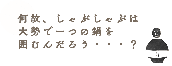 何故、しゃぶしゃぶは大勢で一つの鍋を囲むんだろう・・・？